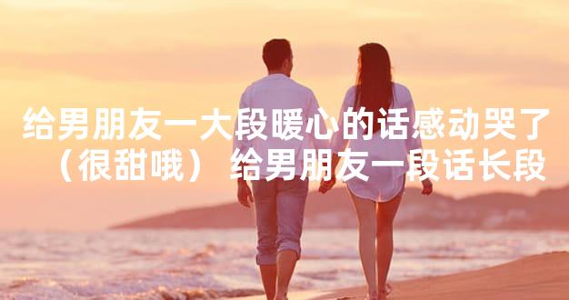 给男朋友一大段暖心的话感动哭了（很甜哦） 给男朋
